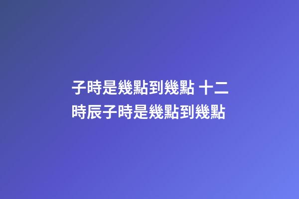 子時是幾點到幾點 十二時辰子時是幾點到幾點